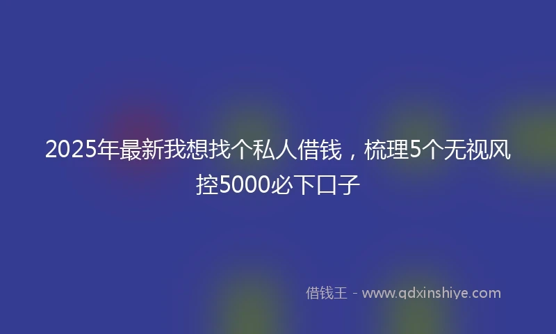 2025年最新我想找个私人借钱，梳理5个无视风控5000必下口子