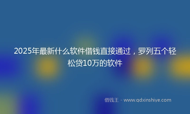 2025年最新什么软件借钱直接通过，罗列五个轻松贷10万的软件