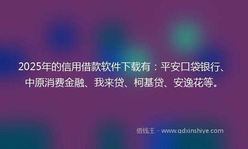 2025年的信用借款软件下载有：平安口袋银行、中原消费金融、我来贷、柯基贷、安逸花等。