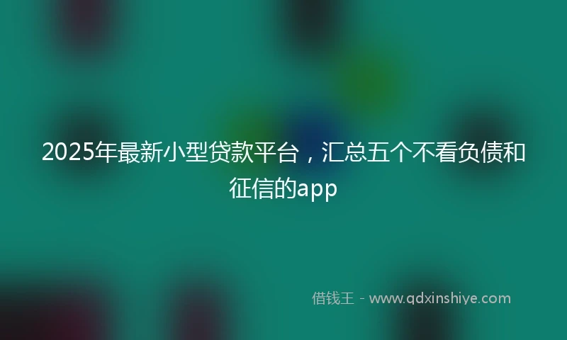 2025年最新小型贷款平台，汇总五个不看负债和征信的app