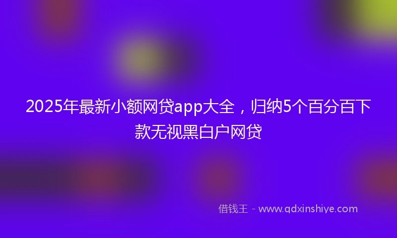 2025年最新小额网贷app大全，归纳5个百分百下款无视黑白户网贷