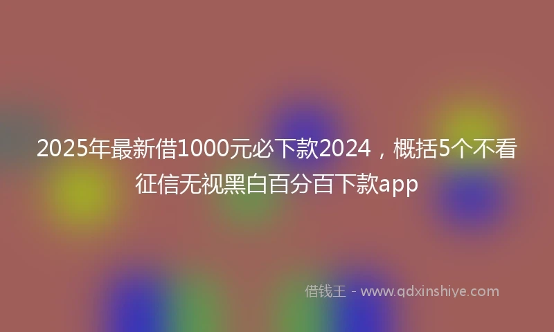 2025年最新借1000元必下款2024，概括5个不看征信无视黑白百分百下款app