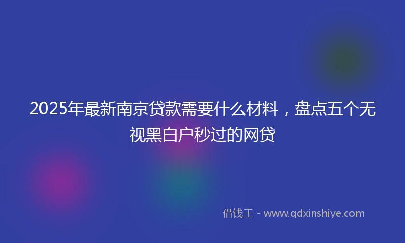 2025年最新南京贷款需要什么材料，盘点五个无视黑白户秒过的网贷