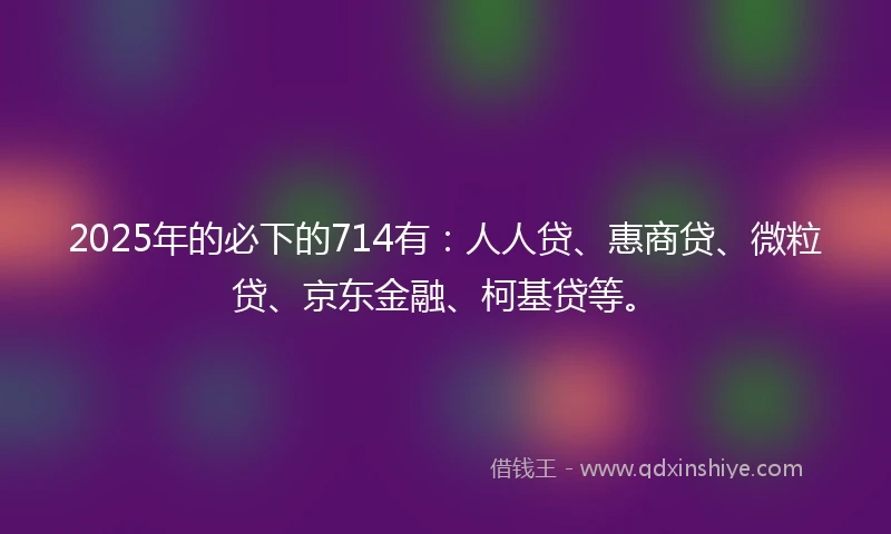 2025年的必下的714有：人人贷、惠商贷、微粒贷、京东金融、柯基贷等。