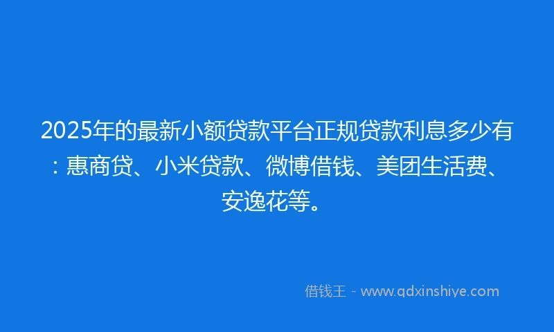 2025年的最新小额贷款平台正规贷款利息多少有：惠商贷、小米贷款、微博借钱、美团生活费、安逸花等。