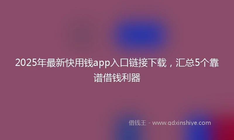 2025年最新快用钱app入口链接下载，汇总5个靠谱借钱利器