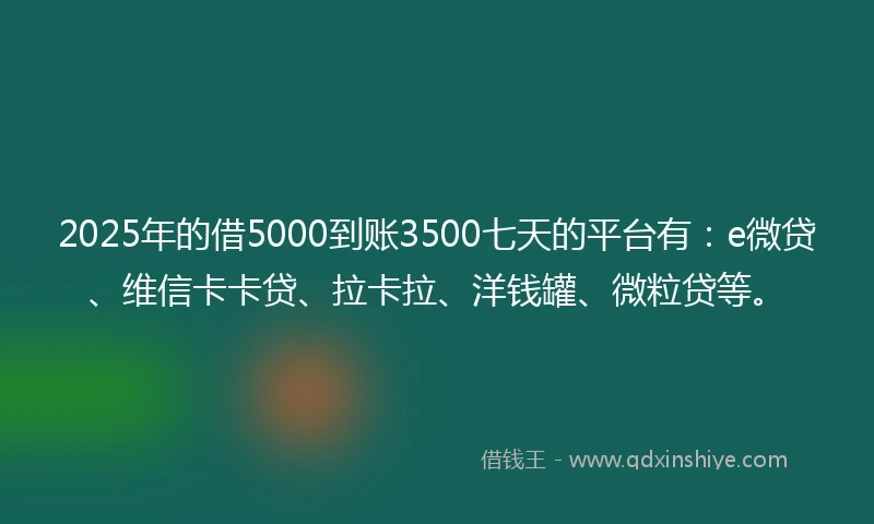2025年的借5000到账3500七天的平台有：e微贷、维信卡卡贷、拉卡拉、洋钱罐、微粒贷等。