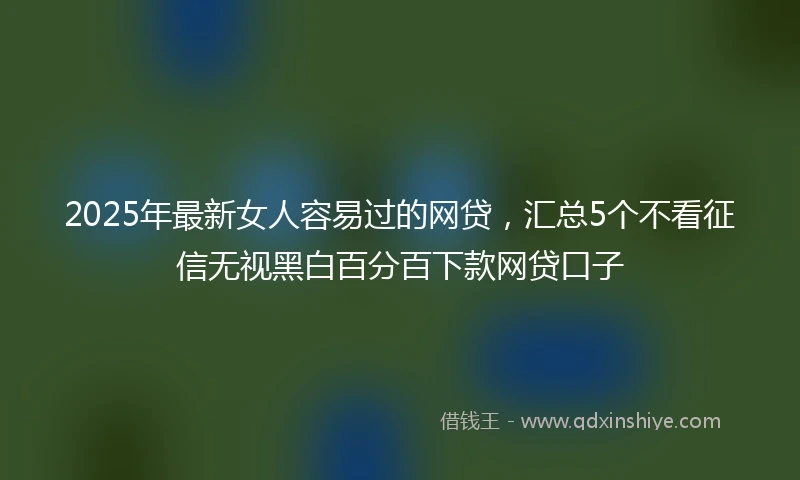 2025年最新女人容易过的网贷，汇总5个不看征信无视黑白百分百下款网贷口子