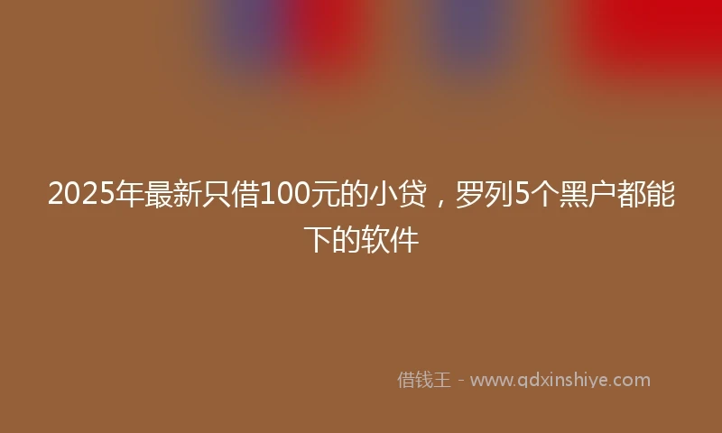 2025年最新只借100元的小贷，罗列5个黑户都能下的软件