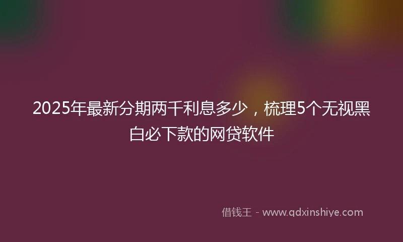 2025年最新分期两千利息多少，梳理5个无视黑白必下款的网贷软件