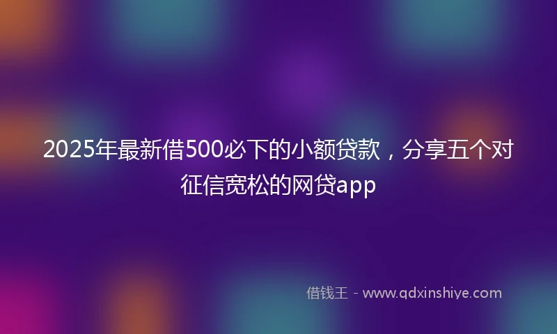 2025年最新借500必下的小额贷款，分享五个对征信宽松的网贷app