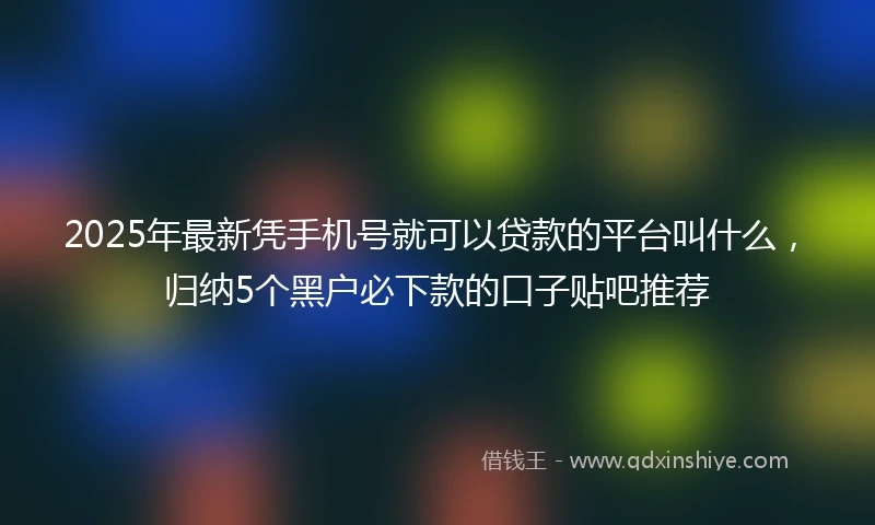 2025年最新凭手机号就可以贷款的平台叫什么，归纳5个黑户必下款的口子贴吧推荐