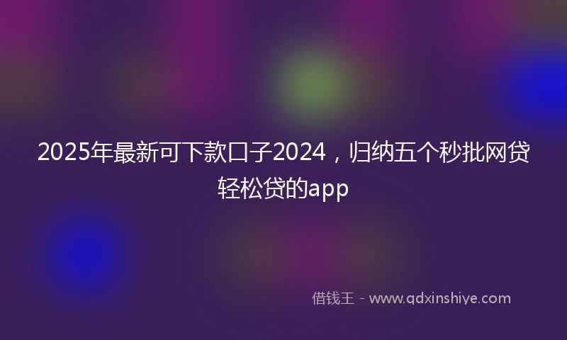 2025年最新可下款口子2024，归纳五个秒批网贷轻松贷的app