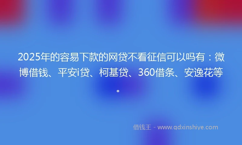 2025年的容易下款的网贷不看征信可以吗有：微博借钱、平安i贷、柯基贷、360借条、安逸花等。