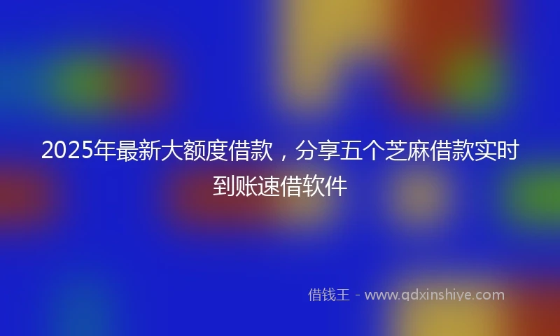 2025年最新大额度借款，分享五个芝麻借款实时到账速借软件