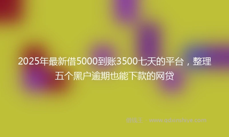 2025年最新借5000到账3500七天的平台，整理五个黑户逾期也能下款的网贷