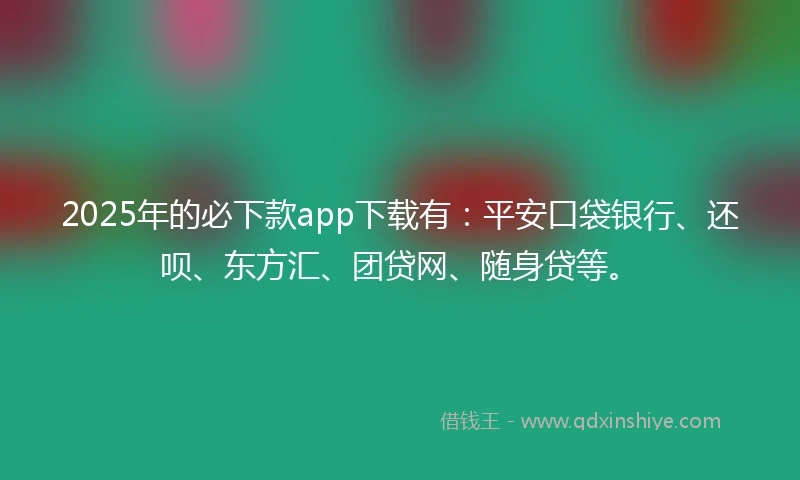 2025年的必下款app下载有：平安口袋银行、还呗、东方汇、团贷网、随身贷等。