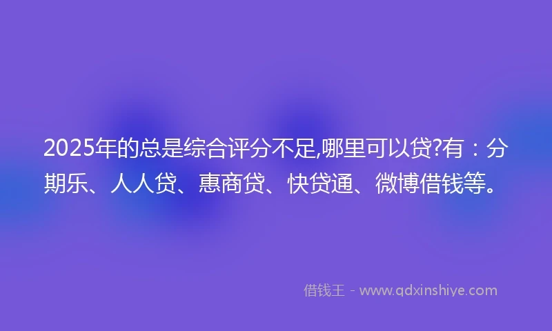 2025年的总是综合评分不足,哪里可以贷?有：分期乐、人人贷、惠商贷、快贷通、微博借钱等。