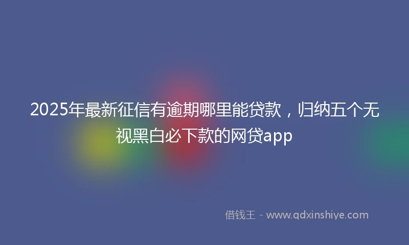 2025年最新征信有逾期哪里能贷款，归纳五个无视黑白必下款的网贷app