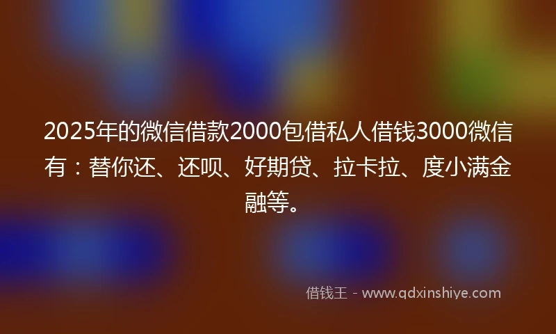 2025年的微信借款2000包借私人借钱3000微信有：替你还、还呗、好期贷、拉卡拉、度小满金融等。