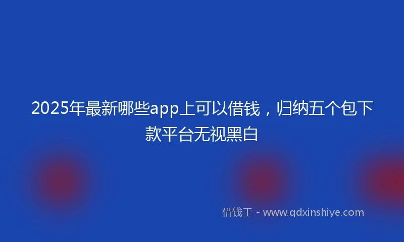 2025年最新哪些app上可以借钱，归纳五个包下款平台无视黑白
