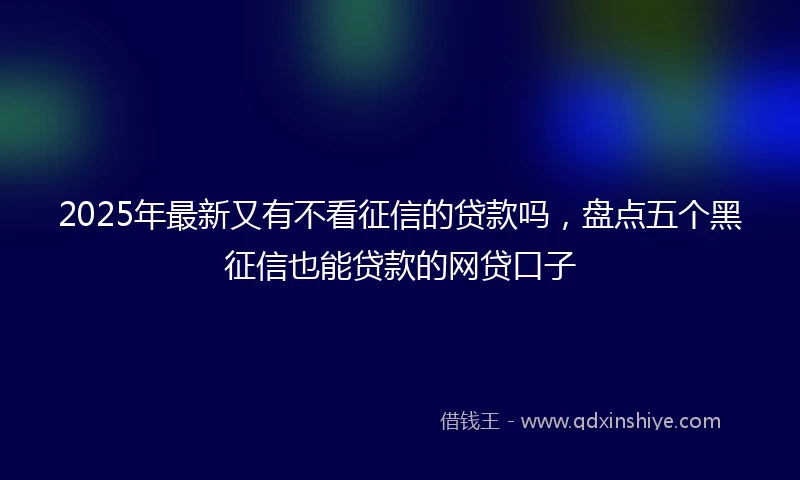 2025年最新又有不看征信的贷款吗，盘点五个黑征信也能贷款的网贷口子