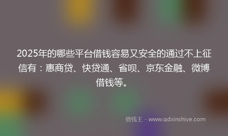 2025年的哪些平台借钱容易又安全的通过不上征信有：惠商贷、快贷通、省呗、京东金融、微博借钱等。