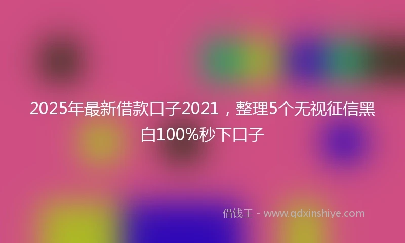 2025年最新借款口子2021，整理5个无视征信黑白100%秒下口子