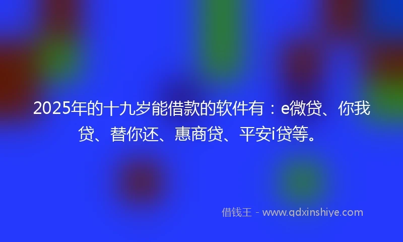 2025年的十九岁能借款的软件有：e微贷、你我贷、替你还、惠商贷、平安i贷等。