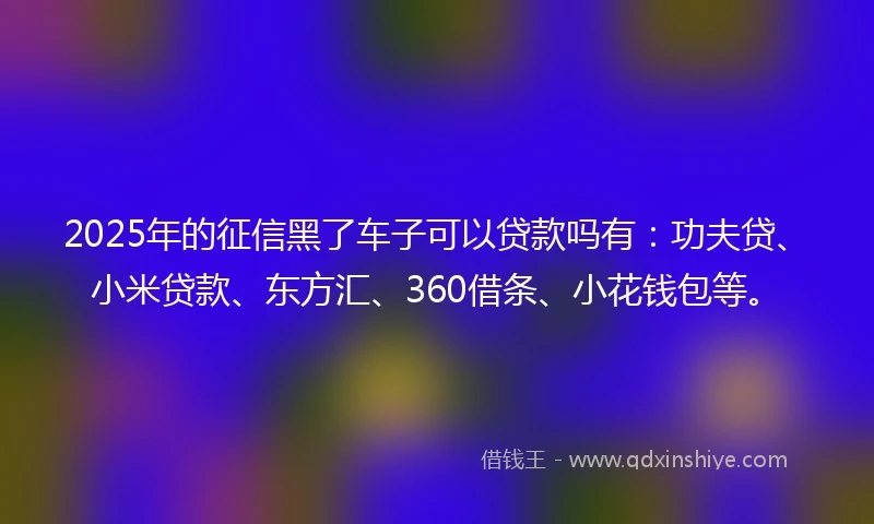 2025年的征信黑了车子可以贷款吗有：功夫贷、小米贷款、东方汇、360借条、小花钱包等。