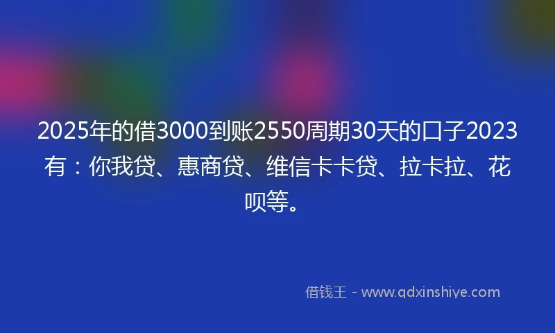 2025年的借3000到账2550周期30天的口子2023有：你我贷、惠商贷、维信卡卡贷、拉卡拉、花呗等。