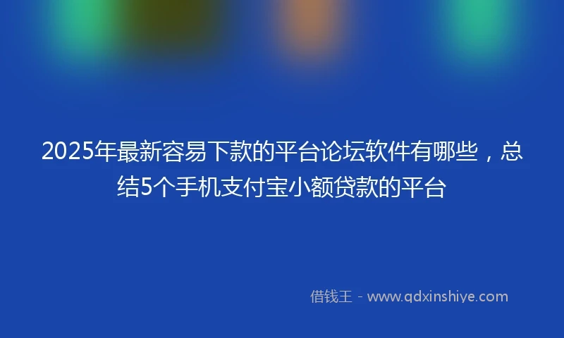 2025年最新容易下款的平台论坛软件有哪些，总结5个手机支付宝小额贷款的平台