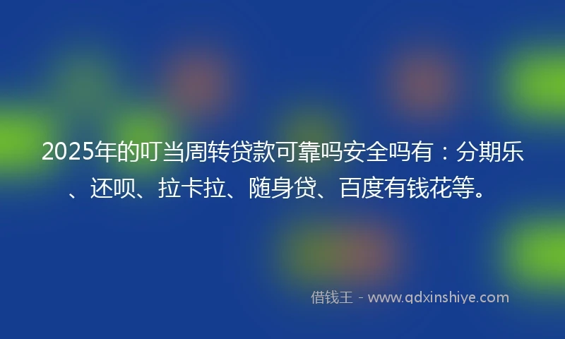 2025年的叮当周转贷款可靠吗安全吗有：分期乐、还呗、拉卡拉、随身贷、百度有钱花等。