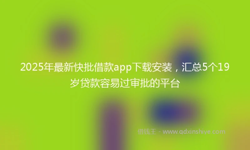2025年最新快批借款app下载安装，汇总5个19岁贷款容易过审批的平台