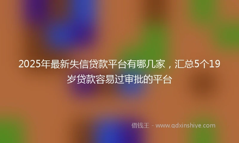 2025年最新失信贷款平台有哪几家，汇总5个19岁贷款容易过审批的平台