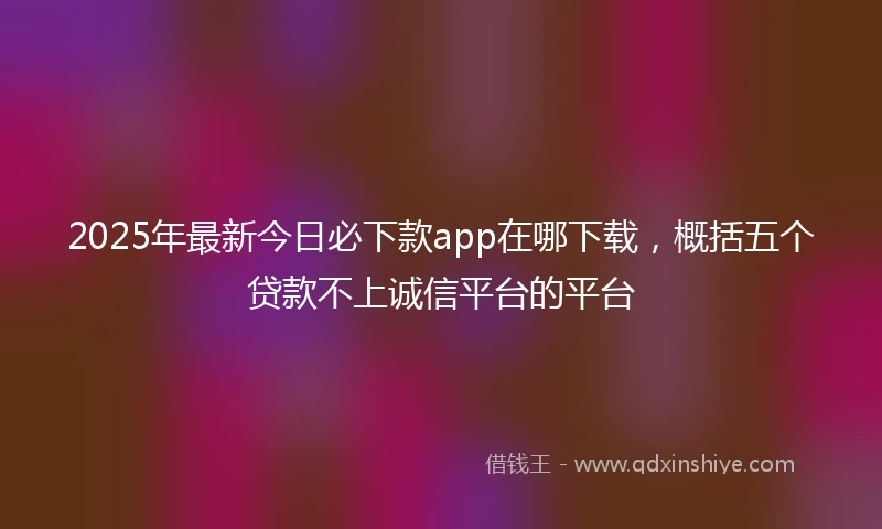 2025年最新今日必下款app在哪下载，概括五个贷款不上诚信平台的平台