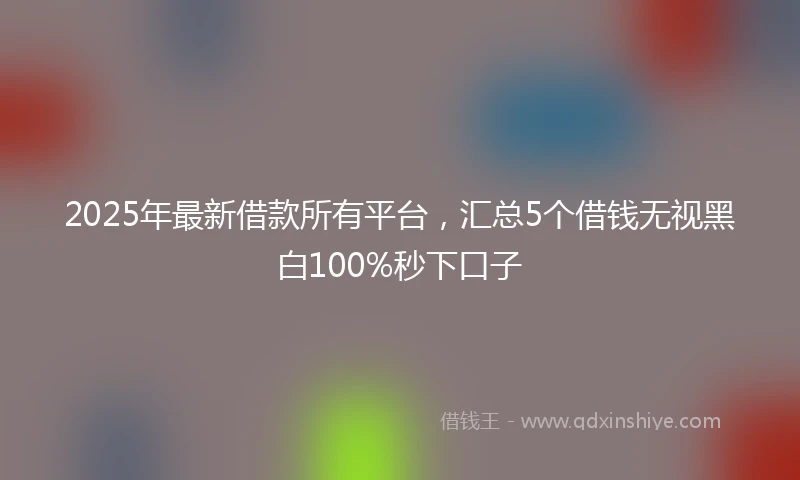 2025年最新借款所有平台，汇总5个借钱无视黑白100%秒下口子