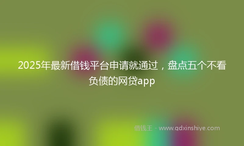 2025年最新借钱平台申请就通过，盘点五个不看负债的网贷app