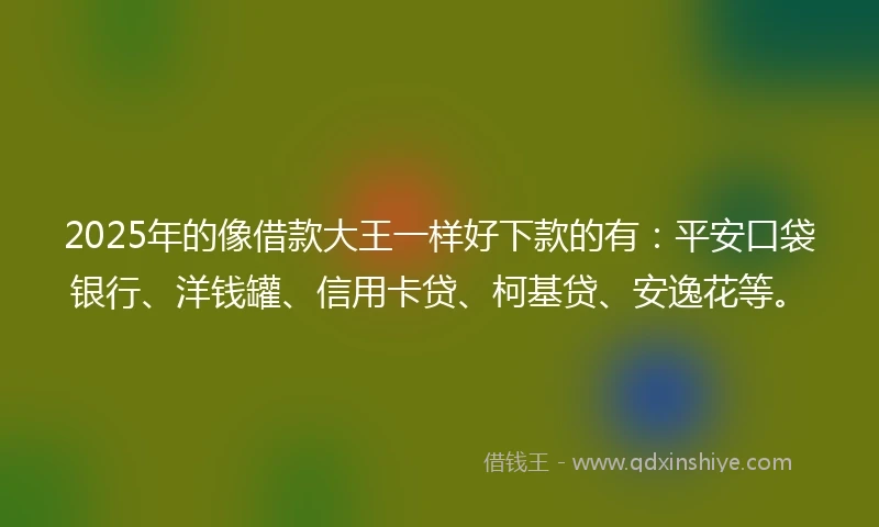 2025年的像借款大王一样好下款的有：平安口袋银行、洋钱罐、信用卡贷、柯基贷、安逸花等。