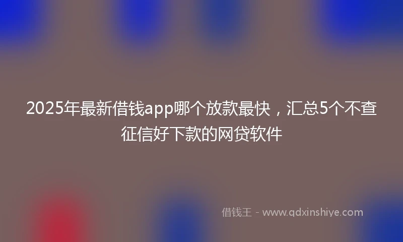 2025年最新借钱app哪个放款最快，汇总5个不查征信好下款的网贷软件