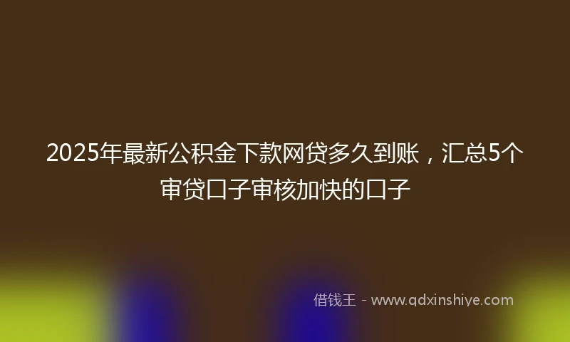 2025年最新公积金下款网贷多久到账，汇总5个审贷口子审核加快的口子