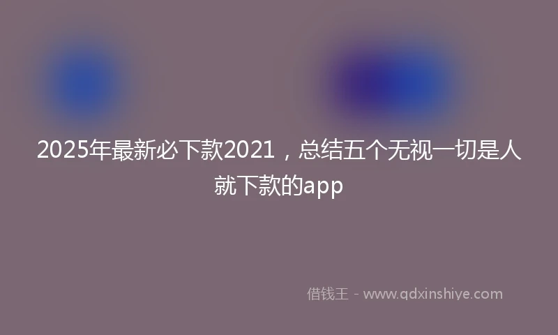 2025年最新必下款2021，总结五个无视一切是人就下款的app