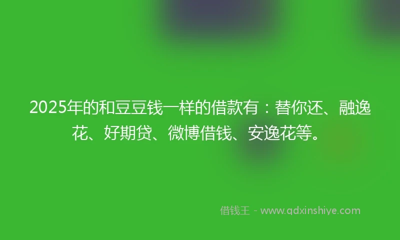 2025年的和豆豆钱一样的借款有：替你还、融逸花、好期贷、微博借钱、安逸花等。