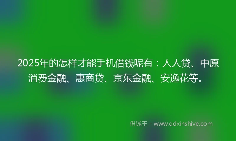 2025年的怎样才能手机借钱呢有：人人贷、中原消费金融、惠商贷、京东金融、安逸花等。
