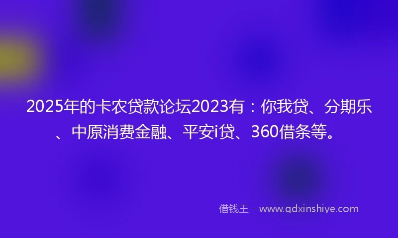 2025年的卡农贷款论坛2023有：你我贷、分期乐、中原消费金融、平安i贷、360借条等。