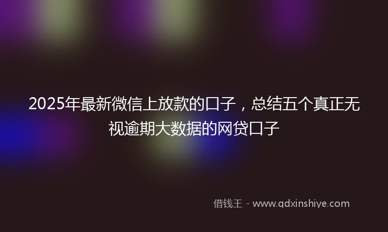 2025年最新微信上放款的口子，总结五个真正无视逾期大数据的网贷口子