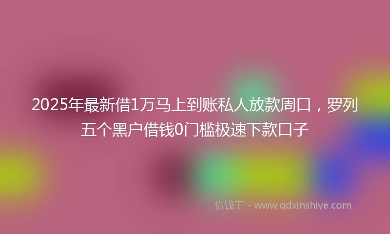 2025年最新借1万马上到账私人放款周口，罗列五个黑户借钱0门槛极速下款口子
