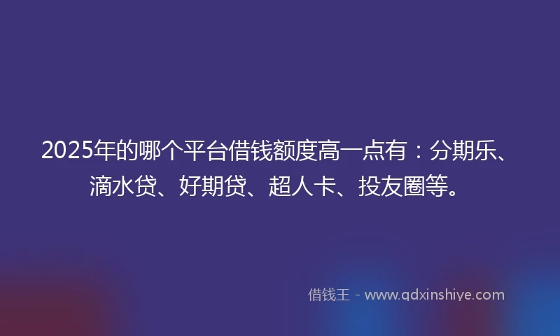 2025年的哪个平台借钱额度高一点有：分期乐、滴水贷、好期贷、超人卡、投友圈等。