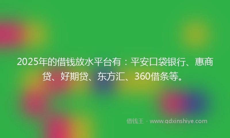 2025年的借钱放水平台有：平安口袋银行、惠商贷、好期贷、东方汇、360借条等。