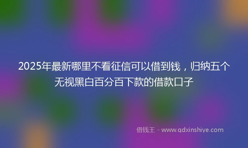 2025年最新哪里不看征信可以借到钱，归纳五个无视黑白百分百下款的借款口子